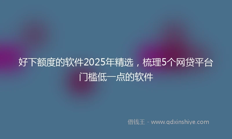 好下额度的软件2025年精选，梳理5个网贷平台门槛低一点的软件