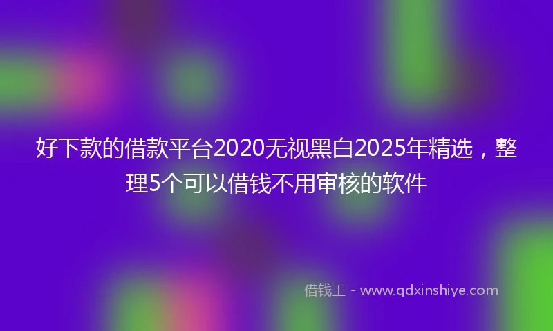 好下款的借款平台2020无视黑白2025年精选，整理5个可以借钱不用审核的软件