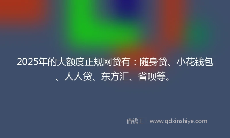 2025年的大额度正规网贷有：随身贷、小花钱包、人人贷、东方汇、省呗等。