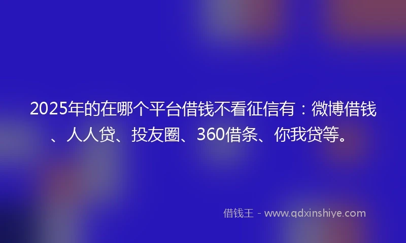 2025年的在哪个平台借钱不看征信有：微博借钱、人人贷、投友圈、360借条、你我贷等。