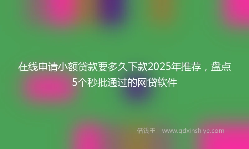 在线申请小额贷款要多久下款2025年推荐，盘点5个秒批通过的网贷软件
