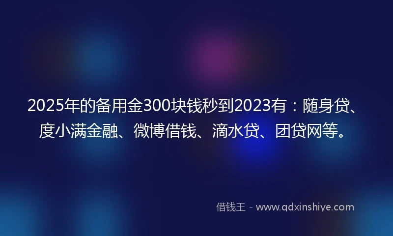 2025年的备用金300块钱秒到2023有：随身贷、度小满金融、微博借钱、滴水贷、团贷网等。
