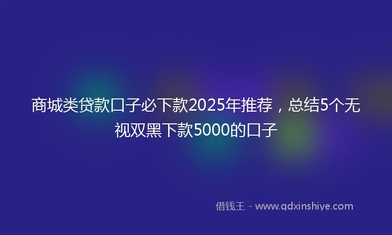 商城类贷款口子必下款2025年推荐，总结5个无视双黑下款5000的口子