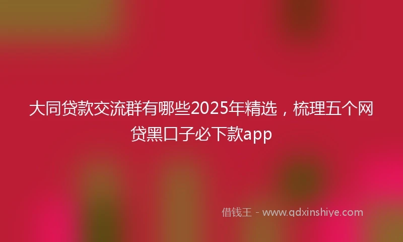 大同贷款交流群有哪些2025年精选，梳理五个网贷黑口子必下款app