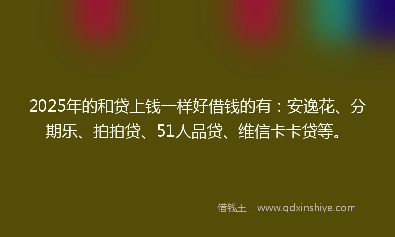 2025年的和贷上钱一样好借钱的有：安逸花、分期乐、拍拍贷、51人品贷、维信卡卡贷等。