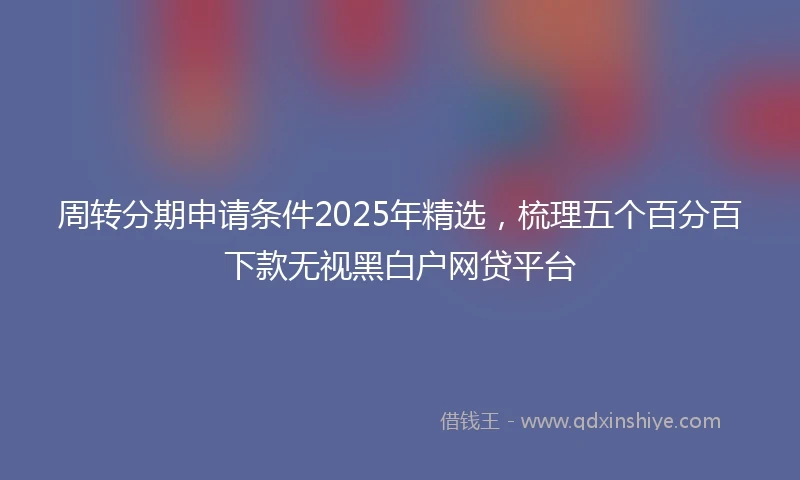 周转分期申请条件2025年精选，梳理五个百分百下款无视黑白户网贷平台