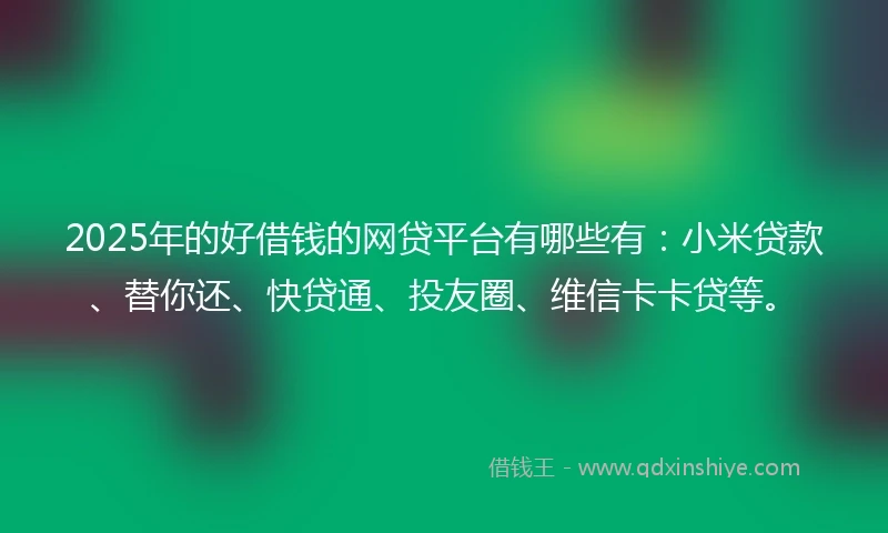 2025年的好借钱的网贷平台有哪些有：小米贷款、替你还、快贷通、投友圈、维信卡卡贷等。