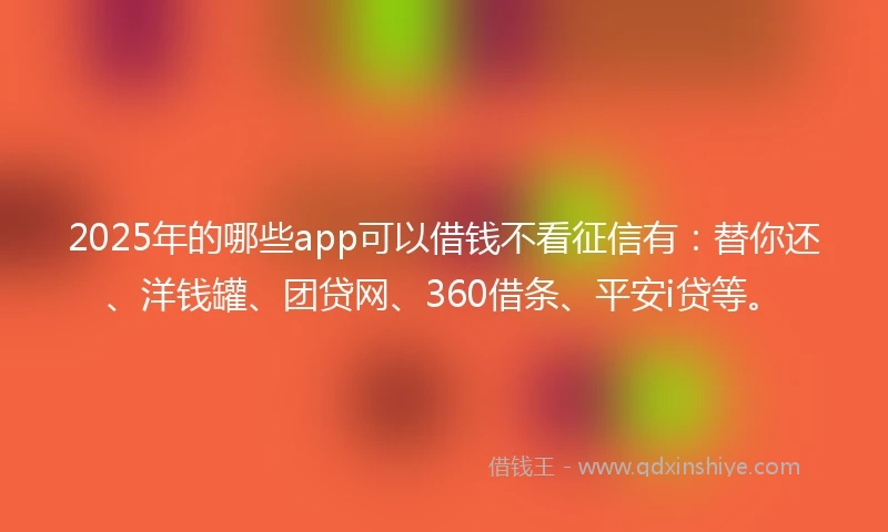 2025年的哪些app可以借钱不看征信有：替你还、洋钱罐、团贷网、360借条、平安i贷等。