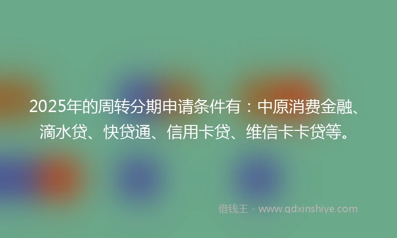 2025年的周转分期申请条件有：中原消费金融、滴水贷、快贷通、信用卡贷、维信卡卡贷等。
