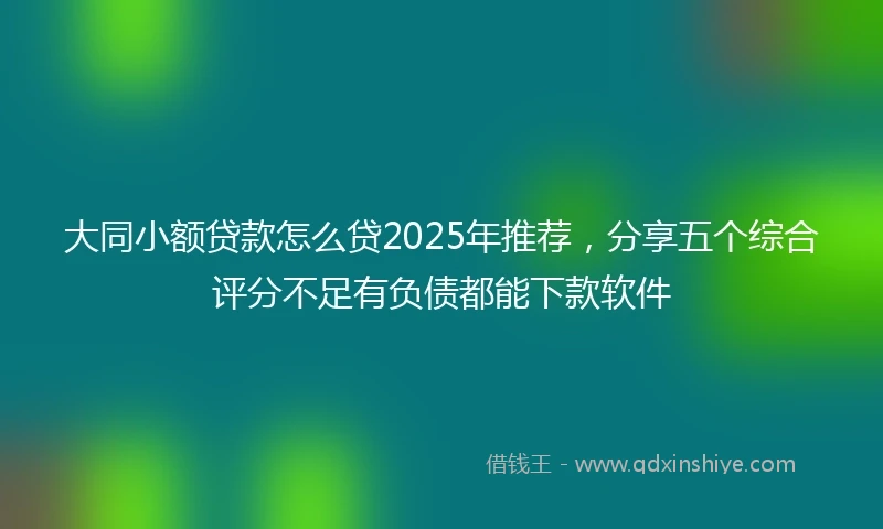 大同小额贷款怎么贷2025年推荐，分享五个综合评分不足有负债都能下款软件