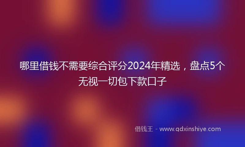 哪里借钱不需要综合评分2024年精选，盘点5个无视一切包下款口子
