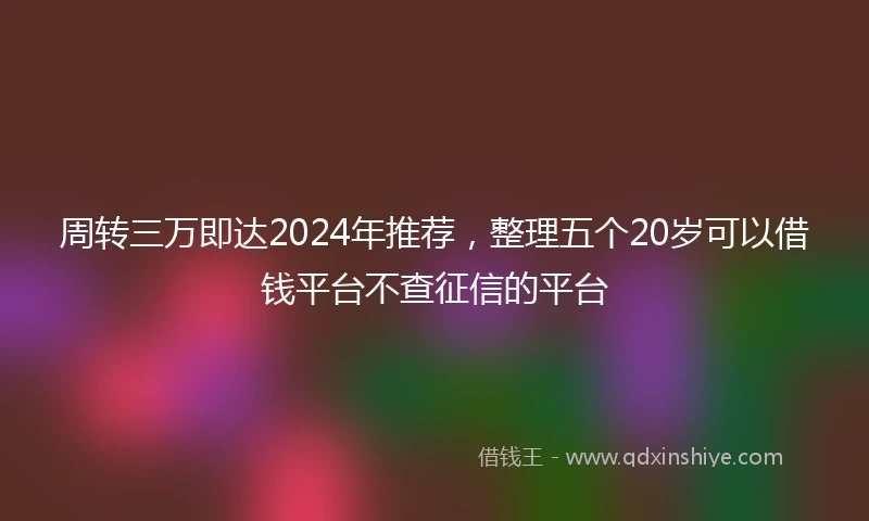 周转三万即达2024年推荐，整理五个20岁可以借钱平台不查征信的平台