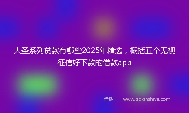 大圣系列贷款有哪些2025年精选，概括五个无视征信好下款的借款app