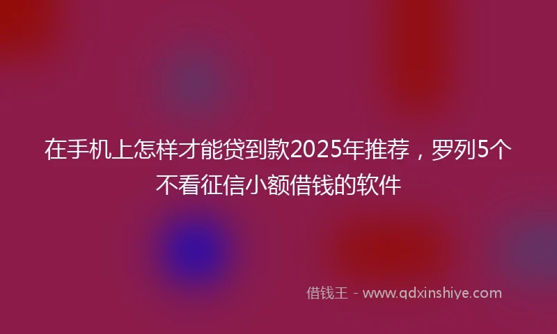 在手机上怎样才能贷到款2025年推荐，罗列5个不看征信小额借钱的软件
