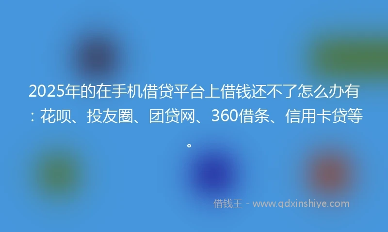 2025年的在手机借贷平台上借钱还不了怎么办有:花呗、投友圈、团贷网、360借条、信用卡贷等。