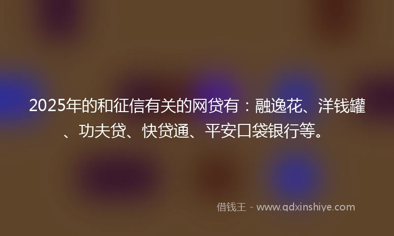 2025年的和征信有关的网贷有：融逸花、洋钱罐、功夫贷、快贷通、平安口袋银行等。