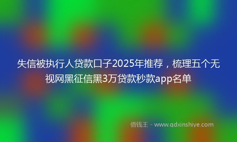 失信被执行人贷款口子2025年推荐，梳理五个无视网黑征信黑3万贷款秒款app名单