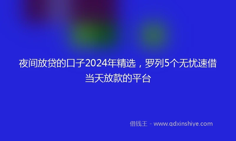 夜间放贷的口子2024年精选，罗列5个无忧速借当天放款的平台