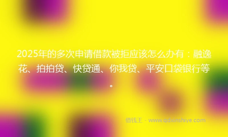 2025年的多次申请借款被拒应该怎么办有：融逸花、拍拍贷、快贷通、你我贷、平安口袋银行等。