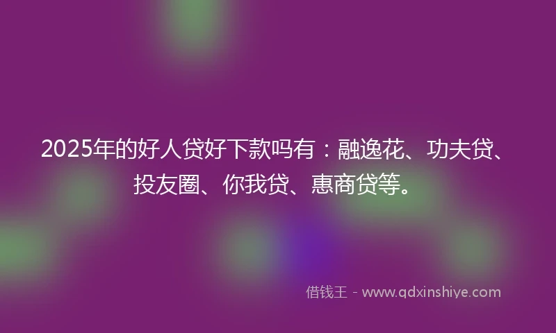 2025年的好人贷好下款吗有：融逸花、功夫贷、投友圈、你我贷、惠商贷等。