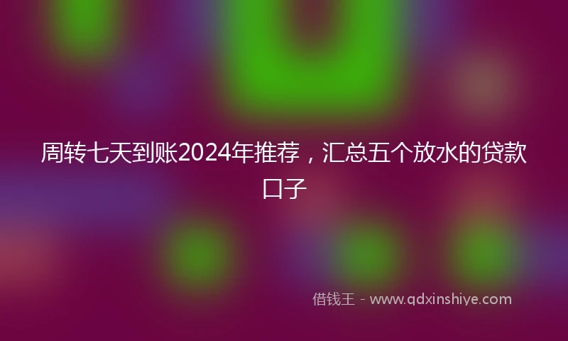 周转七天到账2024年推荐,汇总五个放水的贷款口子