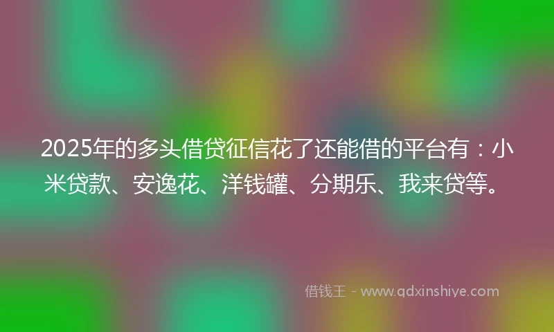 2025年的多头借贷征信花了还能借的平台有：小米贷款、安逸花、洋钱罐、分期乐、我来贷等。