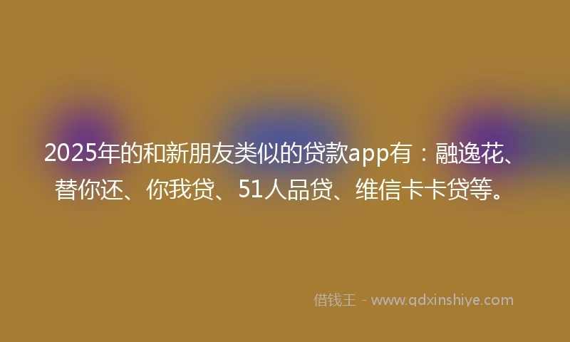 2025年的和新朋友类似的贷款app有：融逸花、替你还、你我贷、51人品贷、维信卡卡贷等。