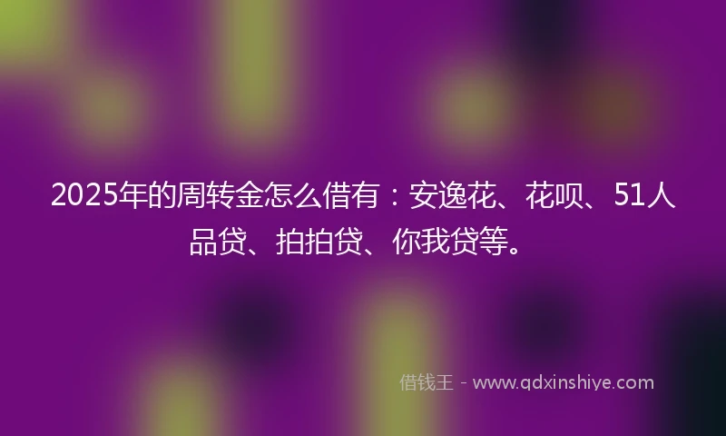 2025年的周转金怎么借有：安逸花、花呗、51人品贷、拍拍贷、你我贷等。