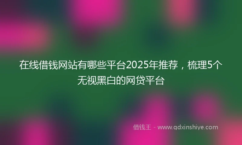 在线借钱网站有哪些平台2025年推荐，梳理5个无视黑白的网贷平台