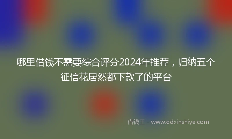 哪里借钱不需要综合评分2024年推荐,归纳五个征信花居然都下款了的平台