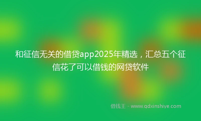 和征信无关的借贷app2025年精选，汇总五个征信花了可以借钱的网贷软件