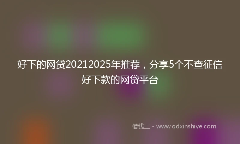 好下的网贷20212025年推荐，分享5个不查征信好下款的网贷平台