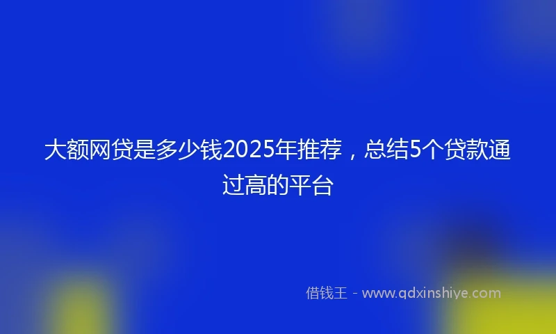 大额网贷是多少钱2025年推荐，总结5个贷款通过高的平台