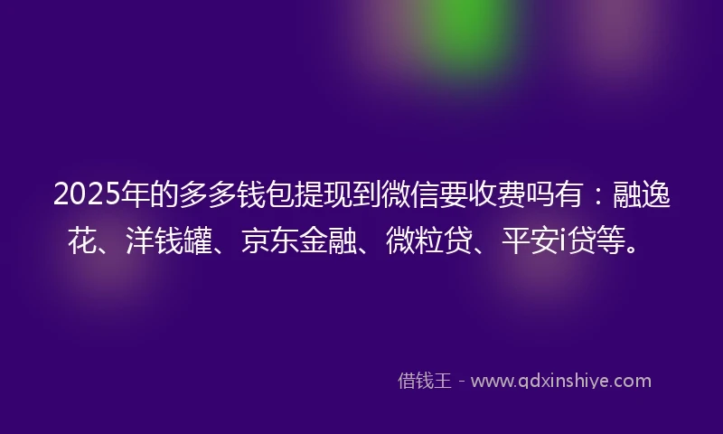 2025年的多多钱包提现到微信要收费吗有：融逸花、洋钱罐、京东金融、微粒贷、平安i贷等。