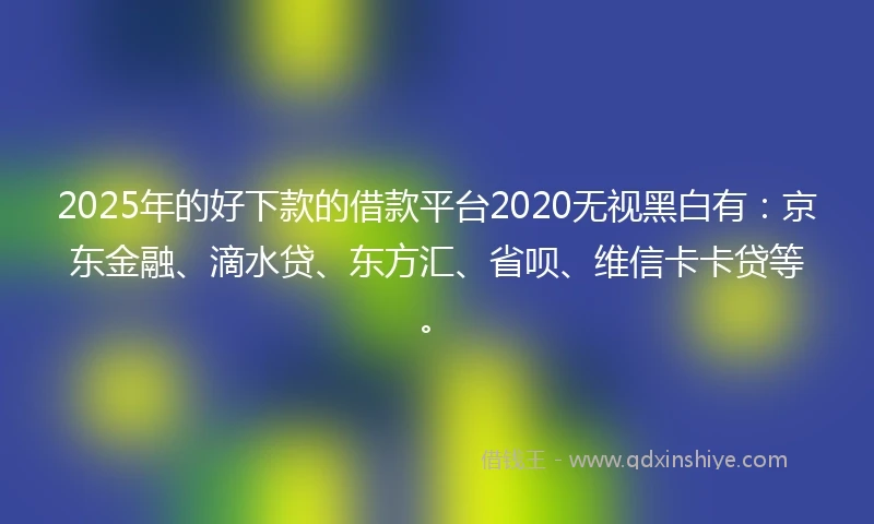 2025年的好下款的借款平台2020无视黑白有：京东金融、滴水贷、东方汇、省呗、维信卡卡贷等。
