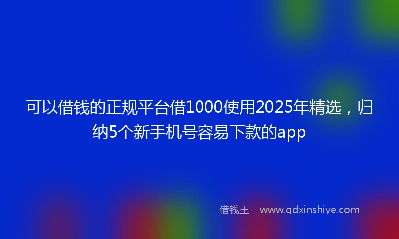 可以借钱的正规平台借1000使用2025年精选，归纳5个新手机号容易下款的app