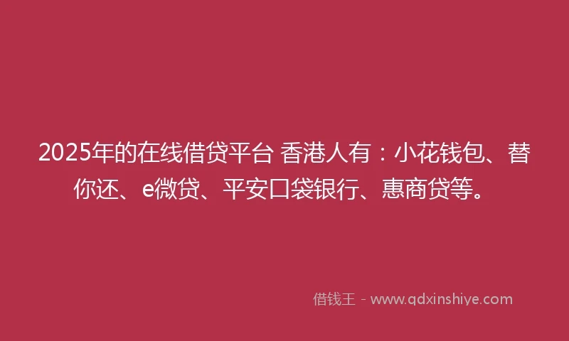 2025年的在线借贷平台 香港人有：小花钱包、替你还、e微贷、平安口袋银行、惠商贷等。