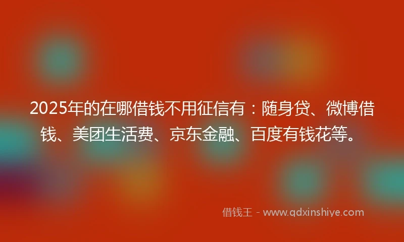 2025年的在哪借钱不用征信有：随身贷、微博借钱、美团生活费、京东金融、百度有钱花等。
