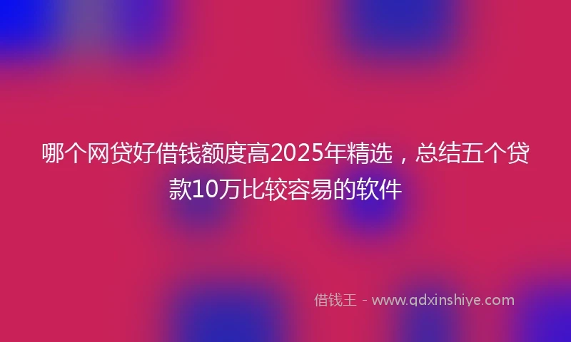 哪个网贷好借钱额度高2025年精选,总结五个贷款10万比较容易的软件