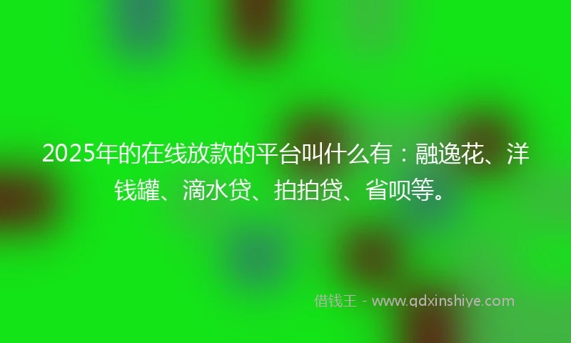 2025年的在线放款的平台叫什么有：融逸花、洋钱罐、滴水贷、拍拍贷、省呗等。