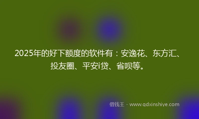 2025年的好下额度的软件有：安逸花、东方汇、投友圈、平安i贷、省呗等。