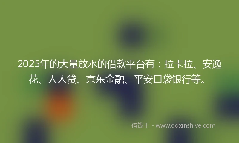 2025年的大量放水的借款平台有：拉卡拉、安逸花、人人贷、京东金融、平安口袋银行等。