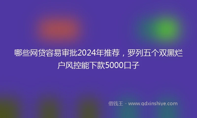 哪些网贷容易审批2024年推荐，罗列五个双黑烂户风控能下款5000口子