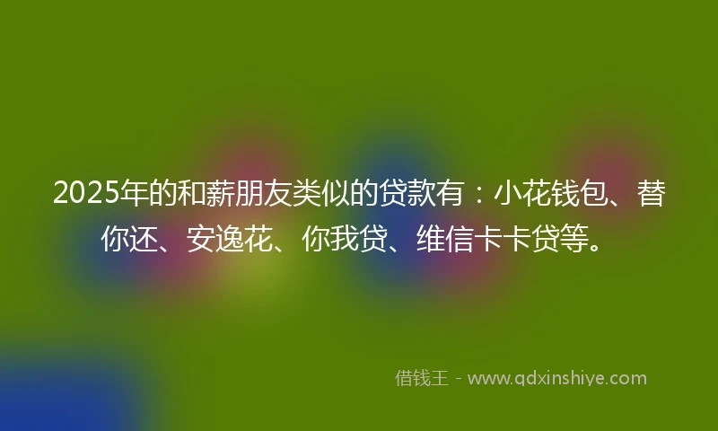 2025年的和薪朋友类似的贷款有：小花钱包、替你还、安逸花、你我贷、维信卡卡贷等。