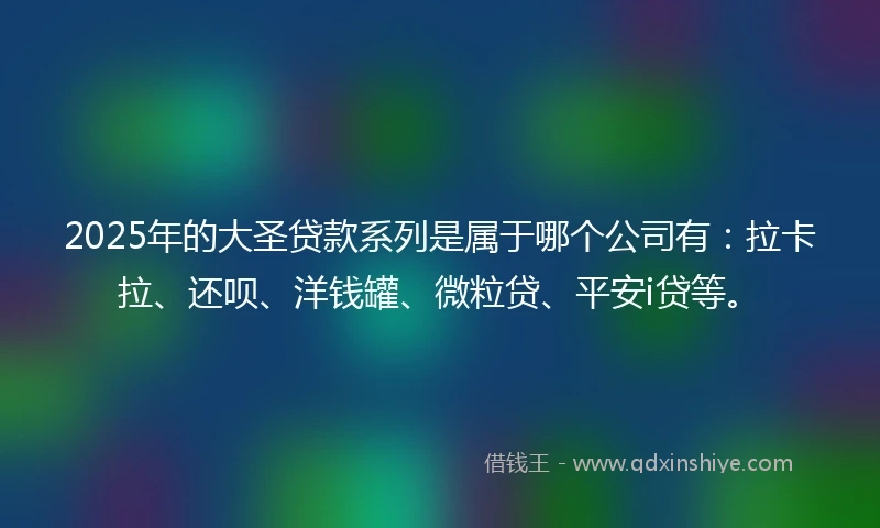 2025年的大圣贷款系列是属于哪个公司有：拉卡拉、还呗、洋钱罐、微粒贷、平安i贷等。