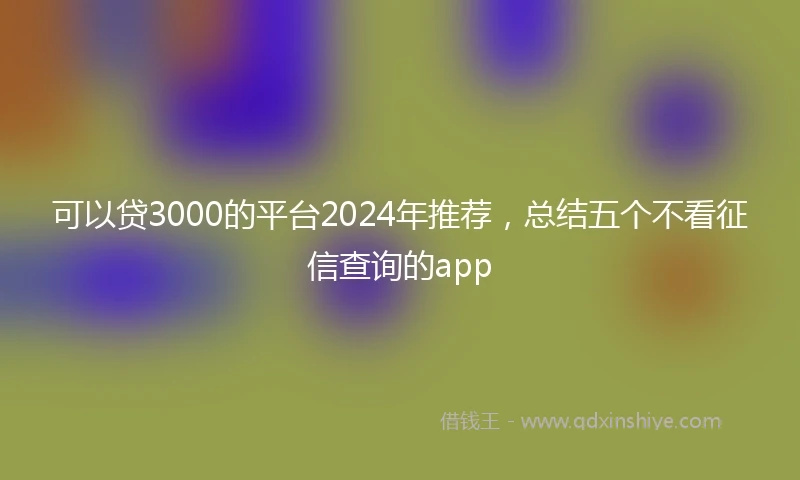 可以贷3000的平台2024年推荐，总结五个不看征信查询的app