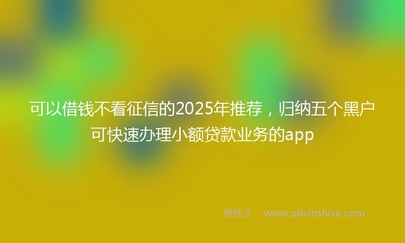 可以借钱不看征信的2025年推荐，归纳五个黑户可快速办理小额贷款业务的app