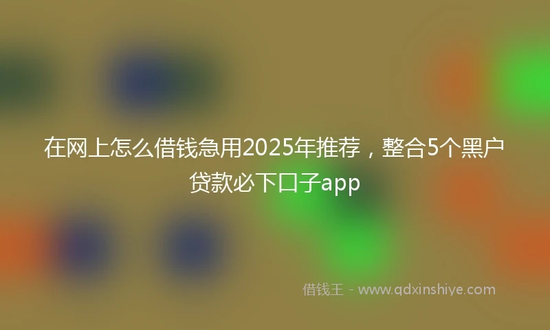 在网上怎么借钱急用2025年推荐，整合5个黑户贷款必下口子app