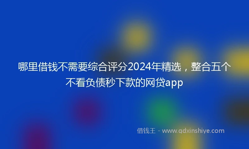 哪里借钱不需要综合评分2024年精选,整合五个不看负债秒下款的网贷app