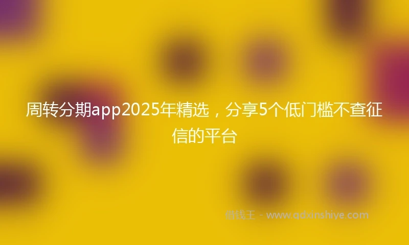 周转分期app2025年精选，分享5个低门槛不查征信的平台
